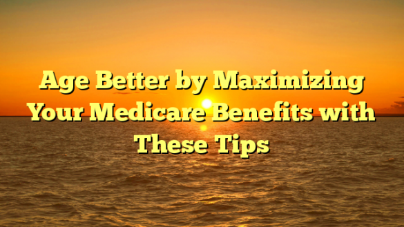 Age Better by Maximizing Your Medicare Benefits with These Tips